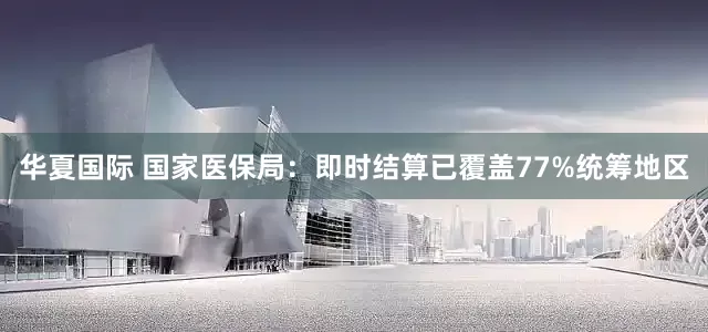 华夏国际 国家医保局：即时结算已覆盖77%统筹地区