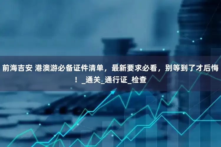 前海吉安 港澳游必备证件清单，最新要求必看，别等到了才后悔！_通关_通行证_检查