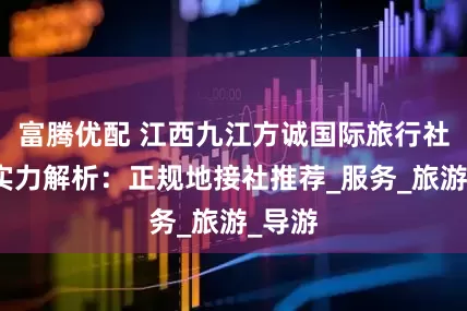 富腾优配 江西九江方诚国际旅行社综合实力解析：正规地接社推荐_服务_旅游_导游