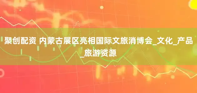 聚创配资 内蒙古展区亮相国际文旅消博会_文化_产品_旅游资源