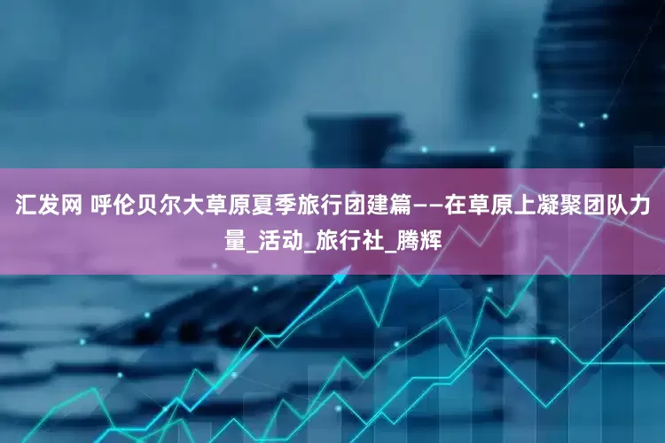 汇发网 呼伦贝尔大草原夏季旅行团建篇——在草原上凝聚团队力量_活动_旅行社_腾辉