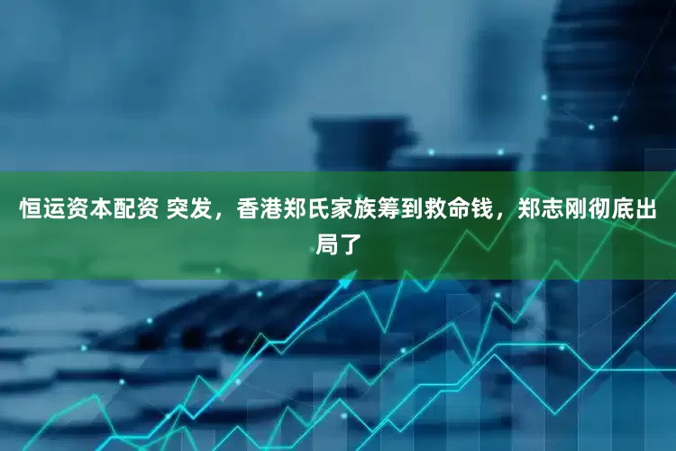 恒运资本配资 突发，香港郑氏家族筹到救命钱，郑志刚彻底出局了