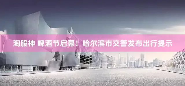 淘股神 啤酒节启幕！哈尔滨市交警发布出行提示