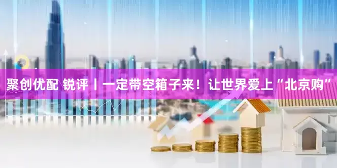 聚创优配 锐评丨一定带空箱子来！让世界爱上“北京购”