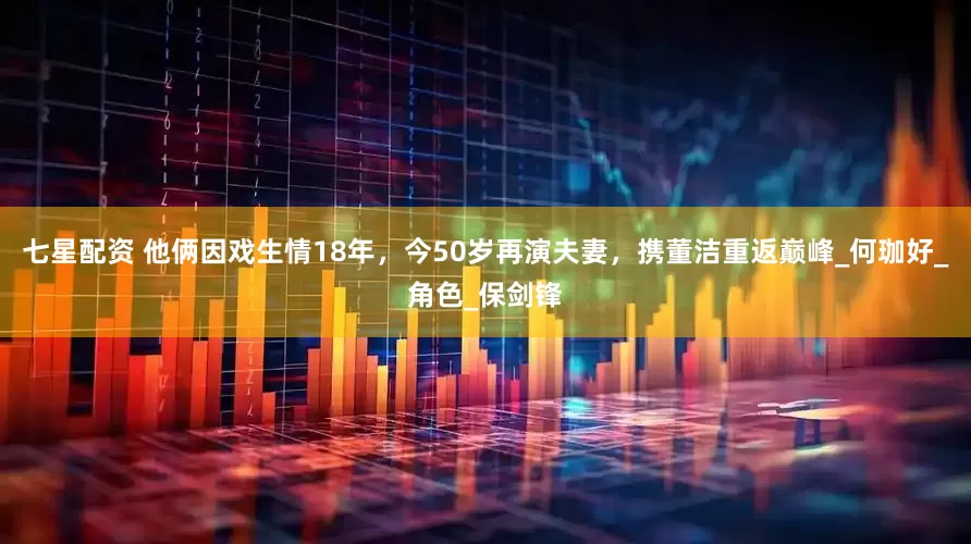 七星配资 他俩因戏生情18年，今50岁再演夫妻，携董洁重返巅峰_何珈好_角色_保剑锋
