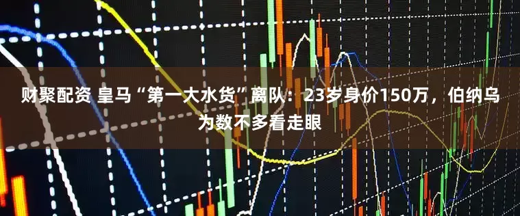 财聚配资 皇马“第一大水货”离队：23岁身价150万，伯纳乌为数不多看走眼