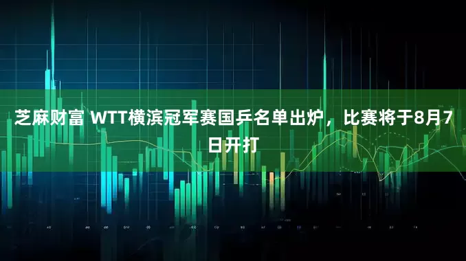 芝麻财富 WTT横滨冠军赛国乒名单出炉，比赛将于8月7日开打