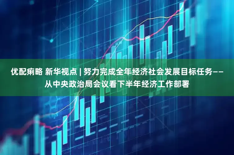 优配痢略 新华视点 | 努力完成全年经济社会发展目标任务——从中央政治局会议看下半年经济工作部署