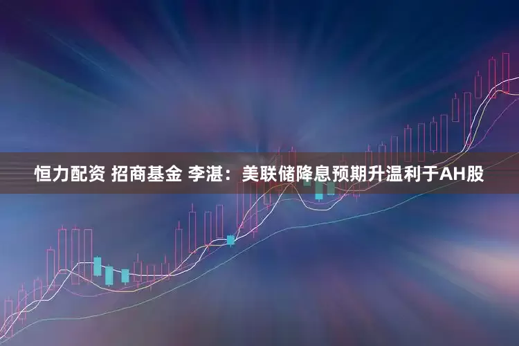 恒力配资 招商基金 李湛：美联储降息预期升温利于AH股