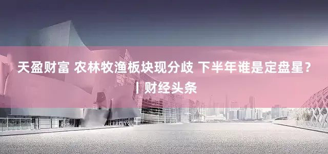 天盈财富 农林牧渔板块现分歧 下半年谁是定盘星?丨财经头条