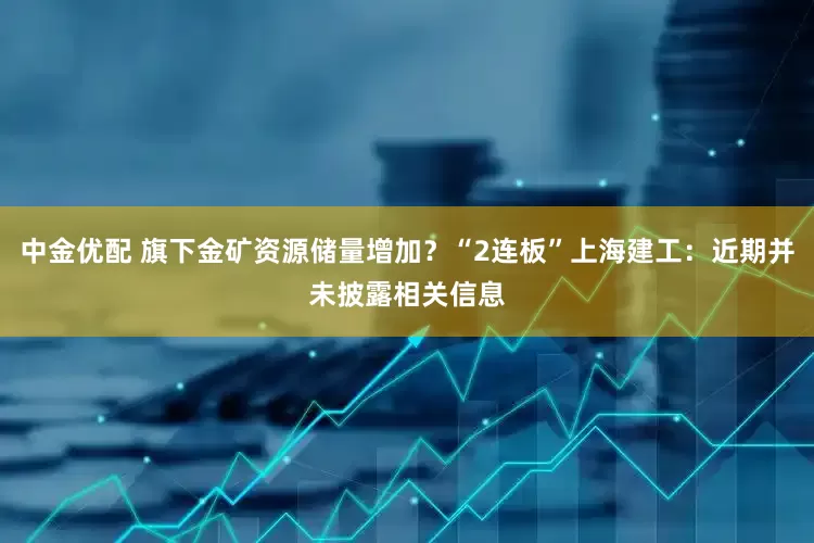 中金优配 旗下金矿资源储量增加？“2连板”上海建工：近期并未披露相关信息