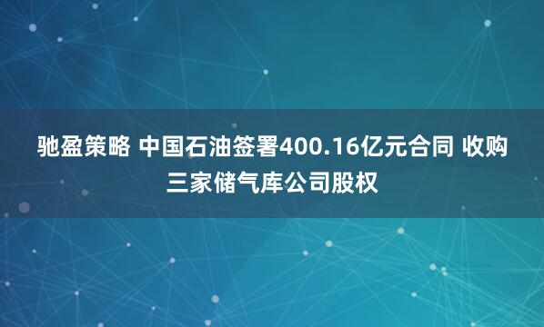 驰盈策略 中国石油签署400.16亿元合同 收购三家储气库公司股权
