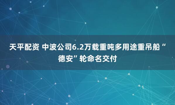 天平配资 中波公司6.2万载重吨多用途重吊船“德安”轮命名交付