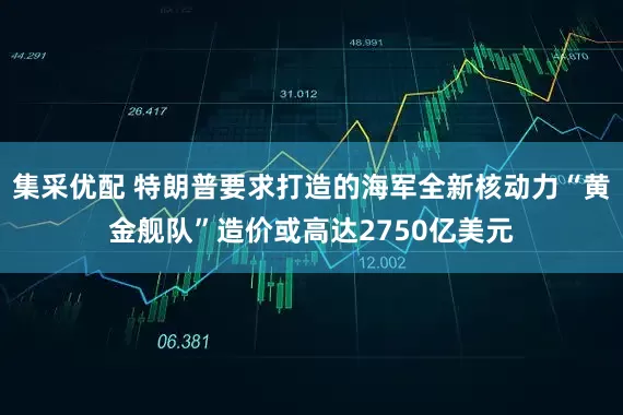 集采优配 特朗普要求打造的海军全新核动力“黄金舰队”造价或高达2750亿美元